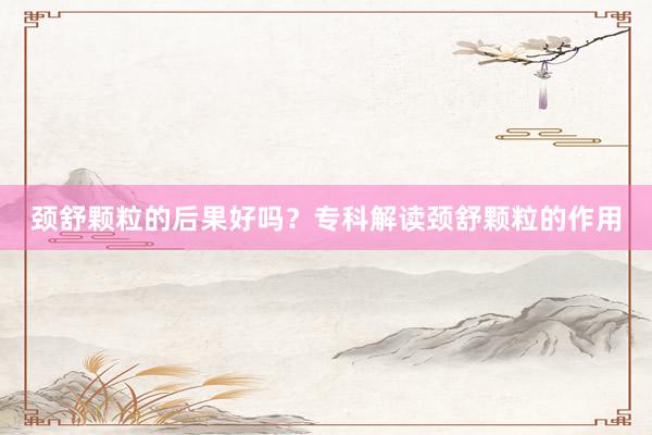 颈舒颗粒的后果好吗？专科解读颈舒颗粒的作用