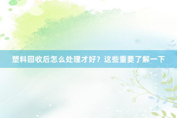 塑料回收后怎么处理才好？这些重要了解一下
